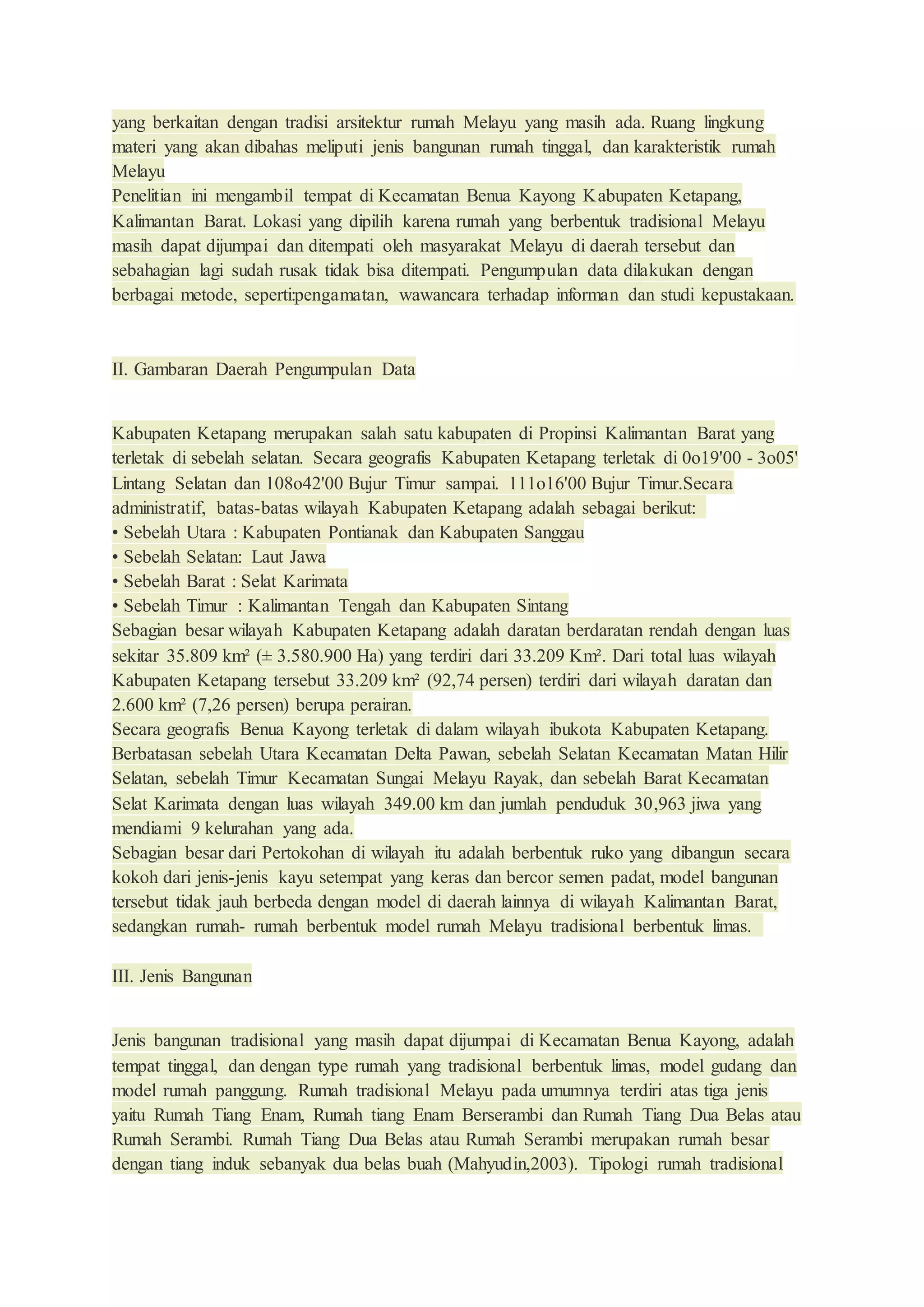 yang berkaitan dengan tradisi arsitektur rumah Melayu yang masih ada. Ruang lingkung
materi yang akan dibahas meliputi jenis bangunan rumah tinggal, dan karakteristik rumah
Melayu
Penelitian ini mengambil tempat di Kecamatan Benua Kayong Kabupaten Ketapang,
Kalimantan Barat. Lokasi yang dipilih karena rumah yang berbentuk tradisional Melayu
masih dapat dijumpai dan ditempati oleh masyarakat Melayu di daerah tersebut dan
sebahagian lagi sudah rusak tidak bisa ditempati. Pengumpulan data dilakukan dengan
berbagai metode, seperti:pengamatan, wawancara terhadap informan dan studi kepustakaan.
II. Gambaran Daerah Pengumpulan Data
Kabupaten Ketapang merupakan salah satu kabupaten di Propinsi Kalimantan Barat yang
terletak di sebelah selatan. Secara geografis Kabupaten Ketapang terletak di 0o19'00 - 3o05'
Lintang Selatan dan 108o42'00 Bujur Timur sampai. 111o16'00 Bujur Timur.Secara
administratif, batas-batas wilayah Kabupaten Ketapang adalah sebagai berikut:
• Sebelah Utara : Kabupaten Pontianak dan Kabupaten Sanggau
• Sebelah Selatan: Laut Jawa
• Sebelah Barat : Selat Karimata
• Sebelah Timur : Kalimantan Tengah dan Kabupaten Sintang
Sebagian besar wilayah Kabupaten Ketapang adalah daratan berdaratan rendah dengan luas
sekitar 35.809 km² (± 3.580.900 Ha) yang terdiri dari 33.209 Km². Dari total luas wilayah
Kabupaten Ketapang tersebut 33.209 km² (92,74 persen) terdiri dari wilayah daratan dan
2.600 km² (7,26 persen) berupa perairan.
Secara geografis Benua Kayong terletak di dalam wilayah ibukota Kabupaten Ketapang.
Berbatasan sebelah Utara Kecamatan Delta Pawan, sebelah Selatan Kecamatan Matan Hilir
Selatan, sebelah Timur Kecamatan Sungai Melayu Rayak, dan sebelah Barat Kecamatan
Selat Karimata dengan luas wilayah 349.00 km dan jumlah penduduk 30,963 jiwa yang
mendiami 9 kelurahan yang ada.
Sebagian besar dari Pertokohan di wilayah itu adalah berbentuk ruko yang dibangun secara
kokoh dari jenis-jenis kayu setempat yang keras dan bercor semen padat, model bangunan
tersebut tidak jauh berbeda dengan model di daerah lainnya di wilayah Kalimantan Barat,
sedangkan rumah- rumah berbentuk model rumah Melayu tradisional berbentuk limas.
III. Jenis Bangunan
Jenis bangunan tradisional yang masih dapat dijumpai di Kecamatan Benua Kayong, adalah
tempat tinggal, dan dengan type rumah yang tradisional berbentuk limas, model gudang dan
model rumah panggung. Rumah tradisional Melayu pada umumnya terdiri atas tiga jenis
yaitu Rumah Tiang Enam, Rumah tiang Enam Berserambi dan Rumah Tiang Dua Belas atau
Rumah Serambi. Rumah Tiang Dua Belas atau Rumah Serambi merupakan rumah besar
dengan tiang induk sebanyak dua belas buah (Mahyudin,2003). Tipologi rumah tradisional
 