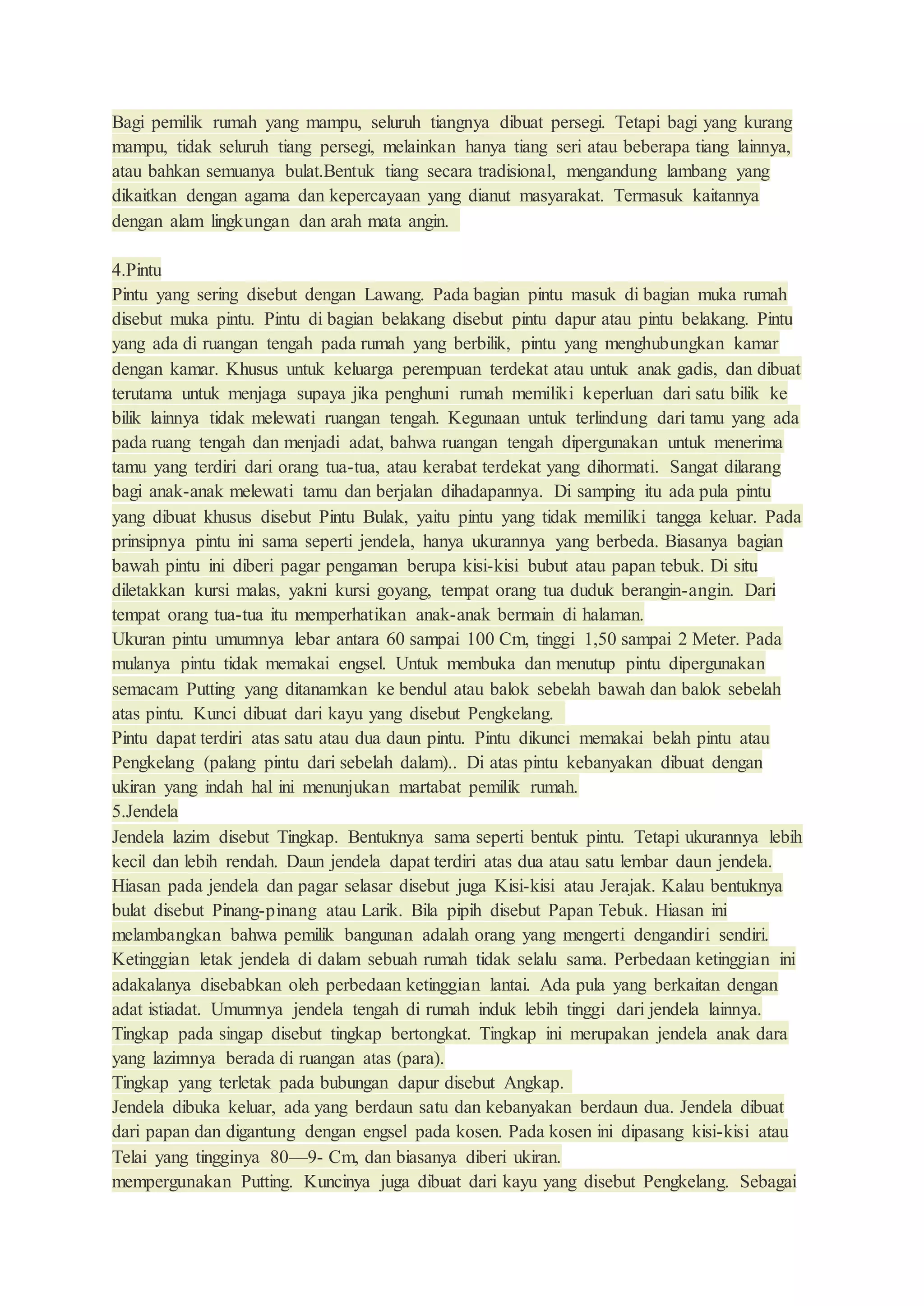 Bagi pemilik rumah yang mampu, seluruh tiangnya dibuat persegi. Tetapi bagi yang kurang
mampu, tidak seluruh tiang persegi, melainkan hanya tiang seri atau beberapa tiang lainnya,
atau bahkan semuanya bulat.Bentuk tiang secara tradisional, mengandung lambang yang
dikaitkan dengan agama dan kepercayaan yang dianut masyarakat. Termasuk kaitannya
dengan alam lingkungan dan arah mata angin.
4.Pintu
Pintu yang sering disebut dengan Lawang. Pada bagian pintu masuk di bagian muka rumah
disebut muka pintu. Pintu di bagian belakang disebut pintu dapur atau pintu belakang. Pintu
yang ada di ruangan tengah pada rumah yang berbilik, pintu yang menghubungkan kamar
dengan kamar. Khusus untuk keluarga perempuan terdekat atau untuk anak gadis, dan dibuat
terutama untuk menjaga supaya jika penghuni rumah memiliki keperluan dari satu bilik ke
bilik lainnya tidak melewati ruangan tengah. Kegunaan untuk terlindung dari tamu yang ada
pada ruang tengah dan menjadi adat, bahwa ruangan tengah dipergunakan untuk menerima
tamu yang terdiri dari orang tua-tua, atau kerabat terdekat yang dihormati. Sangat dilarang
bagi anak-anak melewati tamu dan berjalan dihadapannya. Di samping itu ada pula pintu
yang dibuat khusus disebut Pintu Bulak, yaitu pintu yang tidak memiliki tangga keluar. Pada
prinsipnya pintu ini sama seperti jendela, hanya ukurannya yang berbeda. Biasanya bagian
bawah pintu ini diberi pagar pengaman berupa kisi-kisi bubut atau papan tebuk. Di situ
diletakkan kursi malas, yakni kursi goyang, tempat orang tua duduk berangin-angin. Dari
tempat orang tua-tua itu memperhatikan anak-anak bermain di halaman.
Ukuran pintu umumnya lebar antara 60 sampai 100 Cm, tinggi 1,50 sampai 2 Meter. Pada
mulanya pintu tidak memakai engsel. Untuk membuka dan menutup pintu dipergunakan
semacam Putting yang ditanamkan ke bendul atau balok sebelah bawah dan balok sebelah
atas pintu. Kunci dibuat dari kayu yang disebut Pengkelang.
Pintu dapat terdiri atas satu atau dua daun pintu. Pintu dikunci memakai belah pintu atau
Pengkelang (palang pintu dari sebelah dalam).. Di atas pintu kebanyakan dibuat dengan
ukiran yang indah hal ini menunjukan martabat pemilik rumah.
5.Jendela
Jendela lazim disebut Tingkap. Bentuknya sama seperti bentuk pintu. Tetapi ukurannya lebih
kecil dan lebih rendah. Daun jendela dapat terdiri atas dua atau satu lembar daun jendela.
Hiasan pada jendela dan pagar selasar disebut juga Kisi-kisi atau Jerajak. Kalau bentuknya
bulat disebut Pinang-pinang atau Larik. Bila pipih disebut Papan Tebuk. Hiasan ini
melambangkan bahwa pemilik bangunan adalah orang yang mengerti dengandiri sendiri.
Ketinggian letak jendela di dalam sebuah rumah tidak selalu sama. Perbedaan ketinggian ini
adakalanya disebabkan oleh perbedaan ketinggian lantai. Ada pula yang berkaitan dengan
adat istiadat. Umumnya jendela tengah di rumah induk lebih tinggi dari jendela lainnya.
Tingkap pada singap disebut tingkap bertongkat. Tingkap ini merupakan jendela anak dara
yang lazimnya berada di ruangan atas (para).
Tingkap yang terletak pada bubungan dapur disebut Angkap.
Jendela dibuka keluar, ada yang berdaun satu dan kebanyakan berdaun dua. Jendela dibuat
dari papan dan digantung dengan engsel pada kosen. Pada kosen ini dipasang kisi-kisi atau
Telai yang tingginya 80—9- Cm, dan biasanya diberi ukiran.
mempergunakan Putting. Kuncinya juga dibuat dari kayu yang disebut Pengkelang. Sebagai
 