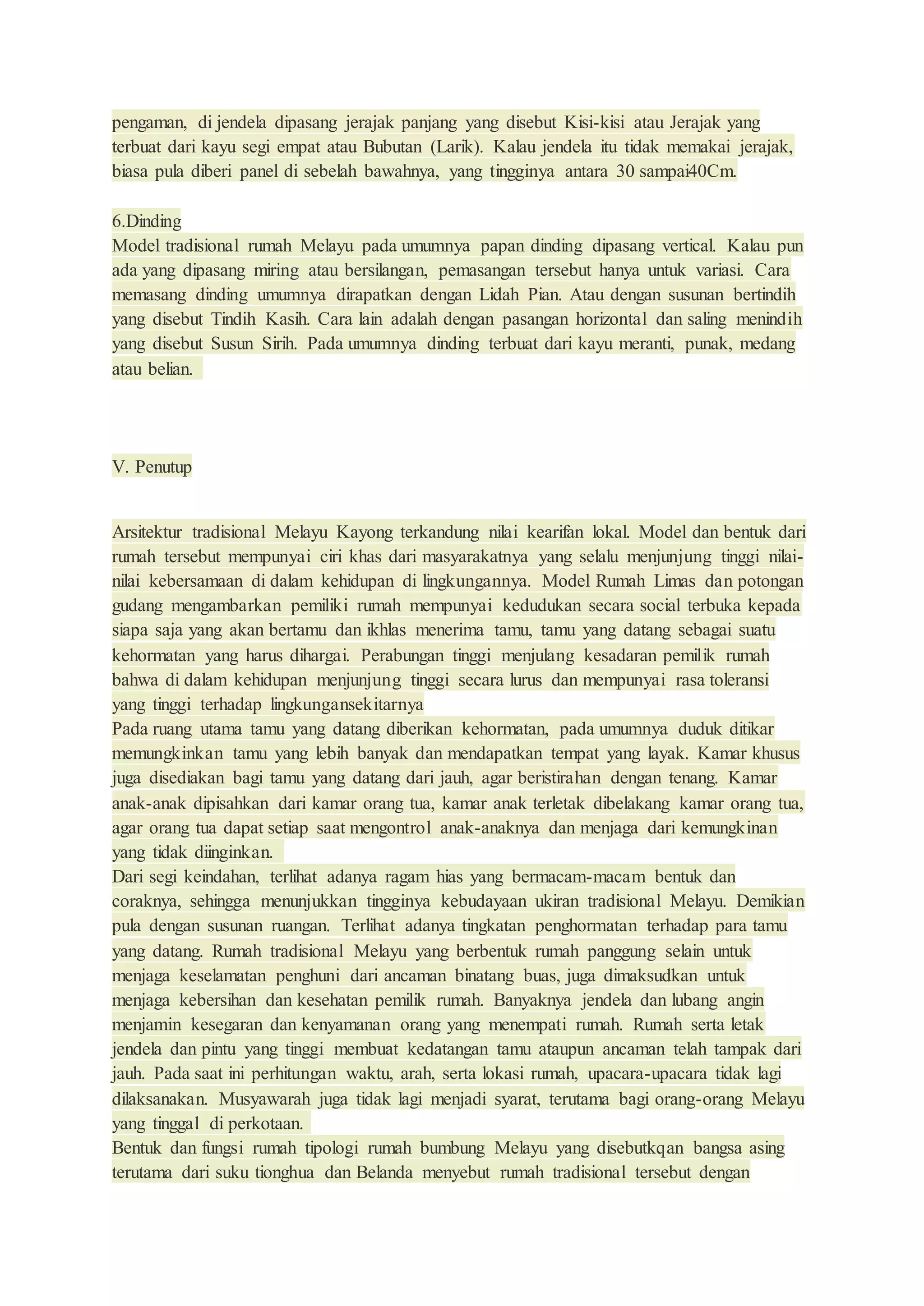 pengaman, di jendela dipasang jerajak panjang yang disebut Kisi-kisi atau Jerajak yang
terbuat dari kayu segi empat atau Bubutan (Larik). Kalau jendela itu tidak memakai jerajak,
biasa pula diberi panel di sebelah bawahnya, yang tingginya antara 30 sampai40Cm.
6.Dinding
Model tradisional rumah Melayu pada umumnya papan dinding dipasang vertical. Kalau pun
ada yang dipasang miring atau bersilangan, pemasangan tersebut hanya untuk variasi. Cara
memasang dinding umumnya dirapatkan dengan Lidah Pian. Atau dengan susunan bertindih
yang disebut Tindih Kasih. Cara lain adalah dengan pasangan horizontal dan saling menindih
yang disebut Susun Sirih. Pada umumnya dinding terbuat dari kayu meranti, punak, medang
atau belian.
V. Penutup
Arsitektur tradisional Melayu Kayong terkandung nilai kearifan lokal. Model dan bentuk dari
rumah tersebut mempunyai ciri khas dari masyarakatnya yang selalu menjunjung tinggi nilai-
nilai kebersamaan di dalam kehidupan di lingkungannya. Model Rumah Limas dan potongan
gudang mengambarkan pemiliki rumah mempunyai kedudukan secara social terbuka kepada
siapa saja yang akan bertamu dan ikhlas menerima tamu, tamu yang datang sebagai suatu
kehormatan yang harus dihargai. Perabungan tinggi menjulang kesadaran pemilik rumah
bahwa di dalam kehidupan menjunjung tinggi secara lurus dan mempunyai rasa toleransi
yang tinggi terhadap lingkungansekitarnya
Pada ruang utama tamu yang datang diberikan kehormatan, pada umumnya duduk ditikar
memungkinkan tamu yang lebih banyak dan mendapatkan tempat yang layak. Kamar khusus
juga disediakan bagi tamu yang datang dari jauh, agar beristirahan dengan tenang. Kamar
anak-anak dipisahkan dari kamar orang tua, kamar anak terletak dibelakang kamar orang tua,
agar orang tua dapat setiap saat mengontrol anak-anaknya dan menjaga dari kemungkinan
yang tidak diinginkan.
Dari segi keindahan, terlihat adanya ragam hias yang bermacam-macam bentuk dan
coraknya, sehingga menunjukkan tingginya kebudayaan ukiran tradisional Melayu. Demikian
pula dengan susunan ruangan. Terlihat adanya tingkatan penghormatan terhadap para tamu
yang datang. Rumah tradisional Melayu yang berbentuk rumah panggung selain untuk
menjaga keselamatan penghuni dari ancaman binatang buas, juga dimaksudkan untuk
menjaga kebersihan dan kesehatan pemilik rumah. Banyaknya jendela dan lubang angin
menjamin kesegaran dan kenyamanan orang yang menempati rumah. Rumah serta letak
jendela dan pintu yang tinggi membuat kedatangan tamu ataupun ancaman telah tampak dari
jauh. Pada saat ini perhitungan waktu, arah, serta lokasi rumah, upacara-upacara tidak lagi
dilaksanakan. Musyawarah juga tidak lagi menjadi syarat, terutama bagi orang-orang Melayu
yang tinggal di perkotaan.
Bentuk dan fungsi rumah tipologi rumah bumbung Melayu yang disebutkqan bangsa asing
terutama dari suku tionghua dan Belanda menyebut rumah tradisional tersebut dengan
 