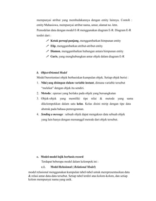 mempunyai atribut yang membedakannya dengan entity lainnya. Contoh :
entity Mahasiswa, mempunyai atribut nama, umur, alamat no. ktm.
Pemodelan data dengan model E-R menggunakan diagram E-R. Diagram E-R
terdiri dari :
 Kotak persegi panjang, menggambarkan himpunan entity
 Elip, menggambarkan atribut-atribut entity
 Diamon, menggambarkan hubungan antara himpunan entity
 Garis, yang menghubungkan antar objek dalam diagram E-R
b. Object-Oriented Model
Model berorientasi objek berbasiskan kumpulan objek. Setiap objek berisi :
1. Nilai yang disimpan dalam variable instant, dimana variable tersebut
“melekat” dengan objek itu sendiri.
2. Metoda : operasi yang berlaku pada objek yang bersangkutan
3. Objek-objek yang memiliki tipe nilai & metode yang sama
dikelompokkan dalam satu kelas. Kelas disini mirip dengan tipe data
abstrak pada bahasa pemrograman.
4. Sending a message : sebuah objek dapat mengakses data sebuah objek
yang lain hanya dengan memanggil metode dari objek tersebut.
c. Model-model lojik berbasis record
Terdapat beberapa model dalam kelompok ini :
c.1. Model Relasional ( Relational Model)
model relasional menggunakan kumpulan tabel-tabel untuk merepresentasikan data
& relasi antar data-data tersebut. Setiap tabel terdiri atas kolom-kolom, dan setiap
kolom mempunyai nama yang unik.
 
