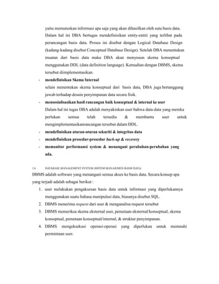 yaitu memutuskan informasi apa saja yang akan dihasilkan oleh sutu basis data.
Dalam hal ini DBA bertugas mendefinisikan entity-entiti yang terlibat pada
perancangan basis data. Proses ini disebut dengan Logical Database Design
(kadang-kadang disebut Conceptual Database Design). Setelah DBA menentukan
muatan dari basis data maka DBA akan menyusun skema konseptual
menggunakan DDL (data definition language). Kemudian dengan DBMS, skema
tersebut diimplementasikan.
- mendefinisikan Skema Internal
selain menentukan skema konseptual dari basis data, DBA juga bertanggung
jawab terhadap desain penyimpanan data secara fisik.
- mensosialisasikan hasil rancangan baik konseptual & internal ke user
Dalam hal ini tugas DBA adalah menyakinkan user bahwa data-data yang mereka
perlukan semua telah tersedia & membantu user untuk
mengimplementasikanrancangan tersebut dalam DDL.
- mendefinisikan aturan-aturan sekuriti & integritas data
- mendefinisikan prosedur-prosedur back-up & recovery
- memonitor performansi system & menangani perubahan-perubahan yang
ada.
1.6 DATABASE MANAGEMENT SYSTEM (SISTEM MANAJEMEN BASIS DATA)
DBMS adalah software yang menangani semua akses ke basis data. Secara konsep apa
yang terjadi adalah sebagai berikut :
1. user melakukan pengaksesan basis data untuk informasi yang diperlukannya
menggunakan suatu bahasa manipulasi data, biasanya disebut SQL.
2. DBMS menerima request dari user & menganalisa request tersebut
3. DBMS memeriksa skema eksternal user, pemetaan eksternal/konseptual, skema
konseptual, pemetaan konseptual/internal, & struktur penyimpanan.
4. DBMS mengeksekusi operasi-operasi yang diperlukan untuk memnuhi
permintaan user.
 