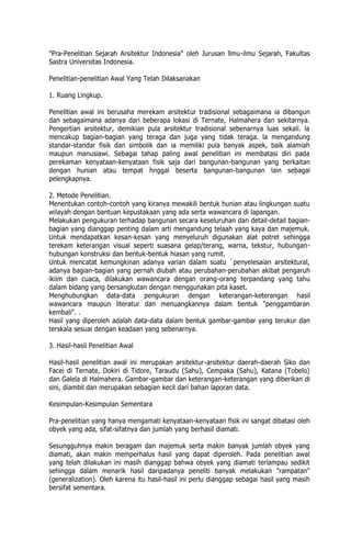 "Pra-Penelitian Sejarah Arsitektur Indonesia" oleh Jurusan llmu-ilmu Sejarah, Fakultas
Sastra Universitas Indonesia.
Penelitian-penelitian Awal Yang Telah Dilaksanakan
1. Ruang Lingkup.
Penelitian awal ini berusaha merekam arsitektur tradisional sebagaimana ia dibangun
dan sebagaimana adanya dari beberapa lokasi di Ternate, Halmahera dan sekitarnya.
Pengertian arsitektur, demikian pula arsitektur tradisional sebenarnya luas sekali. la
mencakup bagian-bagian yang teraga dan juga yang tidak teraga. la mengandung
standar-standar fisik dan simbolik dan ia memiliki pula banyak aspek, baik alamiah
maupun manusiawi. Sebagai tahap paling awal penelitian ini membatasi diri pada
perekaman kenyataan-kenyataan fisik saja dari bangunan-bangunan yang berkaitan
dengan hunian atau tempat hnggal beserta bangunan-bangunan lain sebagai
pelengkapnya.
2. Metode Penelitian.
Menentukan contoh-contoh yang kiranya mewakili bentuk hunian atau lingkungan suatu
wilayah dengan bantuan kepustakaan yang ada serta wawancara di lapangan.
Melakukan pengukuran terhadap bangunan secara keseluruhan dan detail-detail bagian-
bagian yang dianggap penting dalam arti mengandung telaah yang kaya dan majemuk.
Untuk mendapatkan kesan-kesan yang menyeluruh digunakan alat potret sehingga
terekam keterangan visual seperti suasana gelap/terang, warna, tekstur, hubungan-
hubungan konstruksi dan bentuk-bentuk hiasan yang rumit.
Untuk mencatat kemungkinan adanya varian dalam suatu `penyelesaian arsitektural,
adanya bagian-bagian yang pernah diubah atau perubahan-perubahan akibat pengaruh
ikiim dan cuaca, dilakukan wawancara dengan orang-orang terpandang yang tahu
dalam bidang yang bersangkutan dengan menggunakan pita kaset.
Menghubungkan data-data pengukuran dengan keterangan-keterangan hasil
wawancara maupun literatur dan menuangkannya dalam bentuk "penggambaran
kembali". .
Hasil yang diperoleh adalah data-data dalam bentuk gambar-gambar yang terukur dan
terskala sesuai dengan keadaan yang sebenarnya.
3. Hasil-hasil Penelitian Awal
Hasil-hasil penelitian awal ini merupakan arsitektur-arsitektur daerah-daerah Siko dan
Facei di Ternate, Dokiri di Tidore, Taraudu (Sahu), Cempaka (Sahu), Katana (Tobelo)
dan Galela di Halmahera. Gambar-gambar dan keterangan-keterangan yang diberikan di
sini, diambil dan merupakan sebagian kecil dari bahan laporan data.
Kesimpulan-Kesimpulan Sementara
Pra-penelitian yang hanya mengamati kenyataan-kenyataan fisik ini sangat dibatasi oleh
obyek yang ada, sifat-sifatnya dan jumlah yang berhasil diamati.
Sesungguhnya makin beragam dan majemuk serta makin banyak jumlah obyek yang
diamati, akan makin memperhalus hasil yang dapat diperoleh. Pada penelitian awal
yang telah dilakukan ini masih dianggap bahwa obyek yang diamati terlampau sedikit
sehingga dalam menarik hasil daripadanya peneliti banyak melakukan "rampatan"
(generalization). Oleh karena itu hasil-hasil ini perlu dianggap sebagai hasil yang masih
bersifat sementara.
 