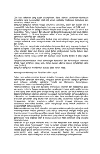 Dari hasil rekaman yang sudah dikumpulkan, dapat diambil kesimpulan-kesimpulan
sementara yang menunjukkan sifat-sifat umum arsitektur tradisional Halmahera dan
sekitarnya, sebagai benkut :
Bangunan-bangunan tempat tinggal umumnya konsentris, terdiri dari bagian inti di
tengah (bilik dalam) dan bagian-bagian luar yang mengelilingi bagian inti (bilik luar).
Bangunan-bangunan ini sebagian berdiri dengan lantai diangkat ±90 -150 cm di atas
tanah (Siko, Pacei, Taraudu) dan sebagian lagi berlantai langsung di atas tanah (Dokiri,
Katana, Galela). (c) Struktur bangunan adalah s`stem rangka (skeleton) dari kayu,
bambu dan kombinasi dari keduanya.
Bentuk bangunan adalah geometris, bentuk tetap segi delapan, dengan bagian yang
tertinggi berbentuk pelana mengindikasikan bilik dalam sebagai bagian yang terpenting
dari rumah.
Bahan bangunan yang dipakai adalah bahan bangunan lokal, yang langsung terdapat di
daerah itu seperti : kayu untuk rangka rumah; bambu untuk tulangan utama dinding,
untuk tulangan dasar dari dinding, untuk bahan dinding/lantai (bambu belah); daun
nipah untuk bahan atap, dan untuk dinding (pelepahnya).
Tiang-tiang utama rangka rumah dan tulangan dasar dinding berdiri di atas umpak
batu.
Penyelesaian-penyelesaian detail sambungan konstruksi dan ke-mampuan membuat
aneka ragam ornamen cukup unik, menun-jukkan adanya potensi pertukangan yang
besar (skilled).
Bangunan-bangunan memberikan asosiasi pada bentuk kapal.
Kemungkinan-kemungkinan Penelitian Lebih Lanjut
Dalam Laporan Pra-penelitian Sejarah Arsitektur Indonesia, telah disebut kemungkinan-
kemungkinan penelitian lebih lanjut, yang jelas berlaku pula bagi kelanjutan penelitian
awal terhadap arsitektur tradisional Ternate dan Halmahera. Kemungkinan-
kemungkinan tersebut adalah sebagai berikut :
Rekaman-rekaman yang telah diperoleh, merupakan rekaman dari keadaannya pada
satu waktu tertentu. Dengan perkataan lain, perekaman ini pada waktu-waktu tertentu
di masa yang akan datang perlu dikerjakan lagi secara berkala tapi terus menerus agar
dapat menghasilkan rekaman-rekaman yang dapat memperlihatkan po/a perubahannya
di kemudian hari. Perekaman terus menerus ini akan dapat memberikan petunjuk akan
arah-arah perubahan yang disukai oleh seseorang atau sekelompok masyarakat yang
bersangkutan. Langkah selanjutnya adalah meneliti perangai seseorang atau
sekelompok masyarakat tersebut, dalam menghadapi setiap bentuk perubahan di
tengah-tengah pembangunan ini.
Rekaman-rekaman yang telah diperoleh, merupakan rekaman petunjuk-petunjuk untuk
menyempurnakan metode penelitian yang dianut sebelumnya. Dengan metode yang
disempurnakan ini penelitian-penelitian serupa dapat segera diterapkan pada daerah-
daerah lain guna memperkaya jumlah obyek yang diamati sehingga dengan demikian
generalisasi yang terpaksa telah di-lakukan pada hasil-hasil penelitian yang sekarang
dapat diperhalus.
Penelitian ini pun dapat membuka mata ke arah kenyataan akan adanya hubungan
timbal balik antara "kepercayaan" (yakni hu-bungan kejiwaan antara manusia dengan
alam lingkungannya) dengan pemanfaatan atau pengolahan benda. Hal ini menunjuk
kepada gejala-gejala semiologik/semiotika, kaidah-kaidah linguis-tik atau penciptaan
simbol-simbol, yang pada gilirannya merupa-kan bagian dari environmental
communication. Hasil dari kegiatan ini akan mencakup berbagai bidang keilmuan.
 