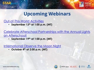 Upcoming Webinars
Out-of-This-World Activities
• September 13th at 1:00 p.m. (MT)
Celebrate Afterschool Partnerships with the Annual Lights
on Afterschool!
• September 19th at 1:00 p.m. (MT)
International Observe the Moon Night
• October 4th at 2:00 p.m. (MT)
 