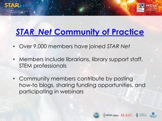 STAR_Net Community of Practice
• Over 9,000 members have joined STAR Net
• Members include librarians, library support staff,
STEM professionals
• Community members contribute by posting
how-to blogs, sharing funding opportunities, and
participating in webinars
 