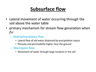 Subsurface flow
• Lateral movement of water occurring through the
soil above the water table
• primary mechanism for stream flow generation when
f>i
– Matrix/translatory flow
• Lateral flow of old water displaced by precipitation inputs
• Porosity and permeability higher near the ground
– Macropore flow
• Movement of water through large conduits in the soil
 