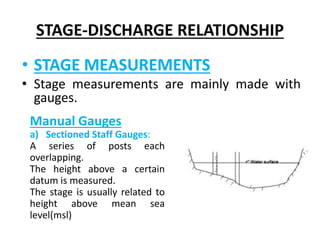 STAGE-DISCHARGE RELATIONSHIP
• STAGE MEASUREMENTS
• Stage measurements are mainly made with
gauges.
Manual Gauges
a) Sectioned Staff Gauges:
A series of posts each
overlapping.
The height above a certain
datum is measured.
The stage is usually related to
height above mean sea
level(msl)
 