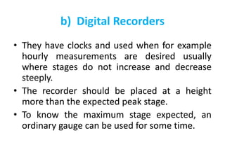 b) Digital Recorders
• They have clocks and used when for example
hourly measurements are desired usually
where stages do not increase and decrease
steeply.
• The recorder should be placed at a height
more than the expected peak stage.
• To know the maximum stage expected, an
ordinary gauge can be used for some time.
 