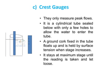 c) Crest Gauges
• They only measure peak flows.
• It is a cylindrical tube sealed
below with only a few holes to
allow the water to enter the
tube.
• A ground cork fixed in the tube
floats up and is held by surface
tension when stage increases.
• It stays at maximum stage until
the reading is taken and let
loose.
 