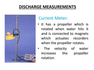 DISCHARGE MEASUREMENTS
Current Meter:
• It has a propeller which is
rotated when water hits it
and is connected to magnets
which actuates recorders
when the propeller rotates.
• The velocity of water
increases the propeller
rotation.
 