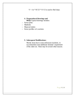 V = 1/n * R^2/3 * S^1/2 is used to find slope.
4. Preparationof drawings and
BOQ:Typical drawings includes:
- Sewer joints
- Manholes
- Disposal station
- Sewer profiles or L-sections
5. Subsequent Modifications:
Mostly done due to some unforeseen incidents, to
accommodatesome additional demand / requirement
of the client etc. There may be several other reasons.
P a g e 9 | 14
 