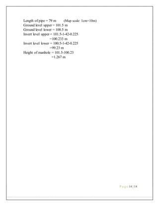 Length of pipe = 79 m (Map scale: 1cm=10m)
Ground level upper = 101.5 m
Ground level lower = 100.5 m
Invert level upper = 101.5-1-42-0.225
=100.233 m
Invert level lower = 100.5-1-42-0.225
=99.23 m
Height of manhole = 101.5-100.23
=1.267 m
P a g e 14 | 14
 