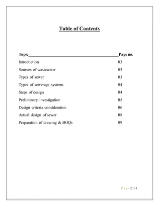 Table of Contents
Topic___________________________________________Page no.
Introduction 03
Sources of wastewater 03
Types of sewer 03
Types of sewerage systems 04
Steps of design 04
Preliminary investigation 05
Design criteria consideration 06
Actual design of sewer 08
Preparation of drawing & BOQs 09
P a g e 2 | 14
 