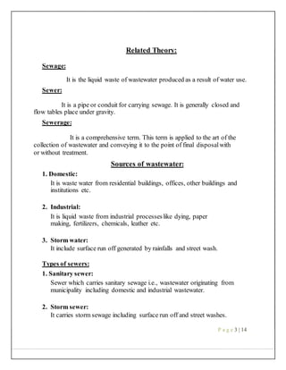 Related Theory:
Sewage:
It is the liquid waste of wastewater produced as a result of water use.
Sewer:
It is a pipe or conduit for carrying sewage. It is generally closed and
flow tables place under gravity.
Sewerage:
It is a comprehensive term. This term is applied to the art of the
collection of wastewater and conveying it to the point of final disposalwith
or without treatment.
Sources of wastewater:
1. Domestic:
It is waste water from residential buildings, offices, other buildings and
institutions etc.
2. Industrial:
It is liquid waste from industrial processeslike dying, paper
making, fertilizers, chemicals, leather etc.
3. Storm water:
It include surface run off generated by rainfalls and street wash.
Types of sewers:
1. Sanitary sewer:
Sewer which carries sanitary sewage i.e., wastewater originating from
municipality including domestic and industrial wastewater.
2. Storm sewer:
It carries storm sewage including surface run off and street washes.
P a g e 3 | 14
 