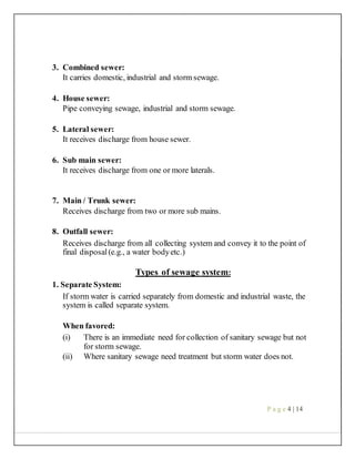 3. Combined sewer:
It carries domestic, industrial and storm sewage.
4. House sewer:
Pipe conveying sewage, industrial and storm sewage.
5. Lateral sewer:
It receives discharge from house sewer.
6. Sub main sewer:
It receives discharge from one or more laterals.
7. Main / Trunk sewer:
Receives discharge from two or more sub mains.
8. Outfall sewer:
Receives discharge from all collecting system and convey it to the point of
final disposal(e.g., a water bodyetc.)
Types of sewage system:
1. Separate System:
If storm water is carried separately from domestic and industrial waste, the
system is called separate system.
When favored:
(i) There is an immediate need for collection of sanitary sewage but not
for storm sewage.
(ii) Where sanitary sewage need treatment but storm water does not.
P a g e 4 | 14
 