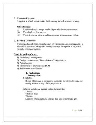 2. Combined System:
A system in which sewer carries both sanitary as well as storm sewage.
When favored:
(i) When combined sewage can be disposed off without treatment.
(ii) When both need treatment.
(iii) When streets are narrow and two separate sewers cannot be laid.
3. Partially Combined:
If some portion of storm or surface run off (from roads, open spaces etc.) is
allowed to be carried along with sanitary sewage, the system is known as
partially combined system.
Steps for designof sewer:
1) Preliminary investigation
2) Design consideration / Formulation of design criteria
3) Actual design
4) Preparation of drawings and BOQ
5) Subsequent modifications
1. Preliminary
Investigation:
It includes:
- If map of the area is not already available, the step is to carry out
survey to draw a map of the project area.
Different details are marked out on the map like:
*Streets
*Railway lines
*Streams
Location of underground utilities like gas, water mains etc.
P a g e 5 | 14
 