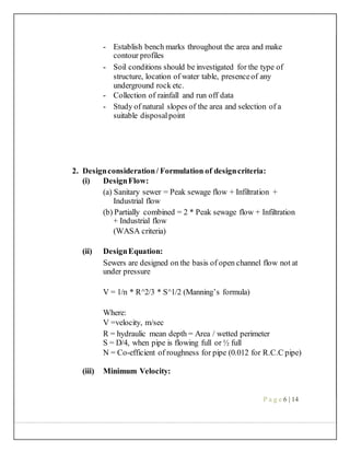- Establish bench marks throughout the area and make
contour profiles
- Soil conditions should be investigated for the type of
structure, location of water table, presenceof any
underground rock etc.
- Collection of rainfall and run off data
- Study of natural slopes of the area and selection of a
suitable disposalpoint
2. Designconsideration/ Formulation of designcriteria:
(i) DesignFlow:
(a) Sanitary sewer = Peak sewage flow + Infiltration +
Industrial flow
(b) Partially combined = 2 * Peak sewage flow + Infiltration
+ Industrial flow
(WASA criteria)
(ii) DesignEquation:
Sewers are designed on the basis of open channel flow not at
under pressure
V = 1/n * R^2/3 * S^1/2 (Manning’s formula)
Where:
V =velocity, m/sec
R = hydraulic mean depth = Area / wetted perimeter
S = D/4, when pipe is flowing full or ½ full
N = Co-efficient of roughness for pipe (0.012 for R.C.C pipe)
(iii) Minimum Velocity:
P a g e 6 | 14
 
