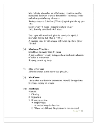 Min. velocity also called as self-cleaning velocities must be
maintained in sewers to avoid deposition of suspended solids
and sub sequent choking of sewers.
Sanitary sewers = 0.6 m/sec (2ft/sec) {organic particles sp.qs =
1.61}
Storm sewer = 1 m/sec {inorganic particle sp.qs =
2.65} Partially combined = 0.7 m/sec
The slopes with which will give the velocity in pipe 0.6
m/s when flowing full when n = 0.013
A cleaning velocity will achieve only when pipe flow full or
78% full
(iv) Maximum Velocities:
Should not be greater than 2.4 m/sec
A limit on higher velocity is imposed due to abrasive character
of solids in wastewater.
Scraping or wearing away
(v) Min. sewersize:
225 mm is taken as min sewer size {WASA}
(vi) Min Cover:
1 m is taken as min cover over sewers to avoid damage from
live loads coming on sewers.
(vii) Manholes:
Purpose:
1. Cleaning
2. Inspection
3. House connection
When provided:
1. At every change in direction
2. Where two different dia pipes are to be connected
P a g e 7 | 14
 
