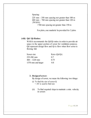 Spacing:
225 mm - 350 mm spacing not greater than 100 m
460 mm – 760 mm spacing not greater than 120 m
{WASA}
>760 mm spacing not greater than 150 m
For plots, one manhole be provided for 2 plots
(viii) Qd / Qt Ratios:
WASA recommends the Qd/Qt ratios in order to provide air
space in the upper portion of sewer for ventilation purpose.
Qd represent design flow and Qt is flow when flow sewer is
flowing full.
Sewer size Ratio (Qd/Qt)
225-380 mm 0.7
460 – 1220 mm 0.75
1370 mm and larger 0.8
3. Designof sewer:
By design of sewer, we mean the following two things:
(i) To find the size of sewer Q
= AV is used to find size
(ii) To find required slope to maintain a min. velocity
in sewers
P a g e 8 | 14
 