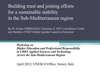 Building trust and joining efforts
for a sustainable stability
in the Sub-Mediterranean region
By M. Arslan CHIKHAOUI, Chairman of NSV Consultancy Centre
and Member of WEF Global Agenda Council on Terrorism



      Workshop on
      Higher Education and Professional Responsibility
      in CBRN Applied Sciences and Technology
      Across the Sub-Mediterranean Region


      April 2012; UNESCO Office, Venice, Italy
 