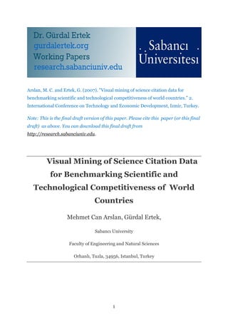 Arslan, M. C. and Ertek, G. (2007). "Visual mining of science citation data for
benchmarking scientific and technological competitiveness of world countries.” 2.
International Conference on Technology and Economic Development, Izmir, Turkey.

Note: This is the final draft version of this paper. Please cite this paper (or this final
draft) as above. You can download this final draft from
http://research.sabanciuniv.edu.




          Visual Mining of Science Citation Data
           for Benchmarking Scientific and
   Technological Competitiveness of World
                                   Countries

                    Mehmet Can Arslan, Gürdal Ertek,

                                   Sabancı University

                     Faculty of Engineering and Natural Sciences

                        Orhanlı, Tuzla, 34956, Istanbul, Turkey




                                            1
 