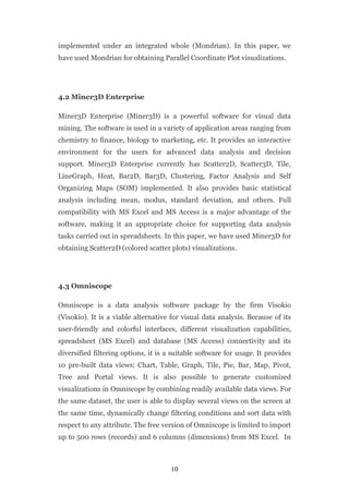 implemented under an integrated whole (Mondrian). In this paper, we
have used Mondrian for obtaining Parallel Coordinate Plot visualizations.




4.2 Miner3D Enterprise

Miner3D Enterprise (Miner3D) is a powerful software for visual data
mining. The software is used in a variety of application areas ranging from
chemistry to finance, biology to marketing, etc. It provides an interactive
environment for the users for advanced data analysis and decision
support. Miner3D Enterprise currently has Scatter2D, Scatter3D, Tile,
LineGraph, Heat, Bar2D, Bar3D, Clustering, Factor Analysis and Self
Organizing Maps (SOM) implemented. It also provides basic statistical
analysis including mean, modus, standard deviation, and others. Full
compatibility with MS Excel and MS Access is a major advantage of the
software, making it an appropriate choice for supporting data analysis
tasks carried out in spreadsheets. In this paper, we have used Miner3D for
obtaining Scatter2D (colored scatter plots) visualizations.




4.3 Omniscope

Omniscope is a data analysis software package by the firm Visokio
(Visokio). It is a viable alternative for visual data analysis. Because of its
user-friendly and colorful interfaces, different visualization capabilities,
spreadsheet (MS Excel) and database (MS Access) connectivity and its
diversified filtering options, it is a suitable software for usage. It provides
10 pre-built data views: Chart, Table, Graph, Tile, Pie, Bar, Map, Pivot,
Tree and Portal views. It is also possible to generate customized
visualizations in Omniscope by combining readily available data views. For
the same dataset, the user is able to display several views on the screen at
the same time, dynamically change filtering conditions and sort data with
respect to any attribute. The free version of Omniscope is limited to import
up to 500 rows (records) and 6 columns (dimensions) from MS Excel. In



                                      10
 