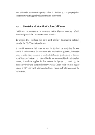 her academic publication quality. Also in Section 5.4, a geographical
interpretation of suggested collaborations is included.




5.3.    Countries with the Most Influential Papers

In this section, we search for an answer to the following question: Which
countries produce the most influential papers?

To answer this question, we have used another visualization scheme,
namely the Tile View in Omniscope.

A partial answer to this question can be obtained by analyzing the CPP
values of the countries for each Field. The answer is only partial, since CPP
alone is not a direct measure of academic influence, as discussed in Section
3.1. (Figure 1) However, CPP can still tell a lot when combined with another
metric, as we have applied in this section. In Figures 11, 12 and 13, the
color shows CPP and the tile size shows Papers. Green color denotes higher
values of CPP where red color denotes lower values and yellow denotes the
mid-values.




                                     25
 