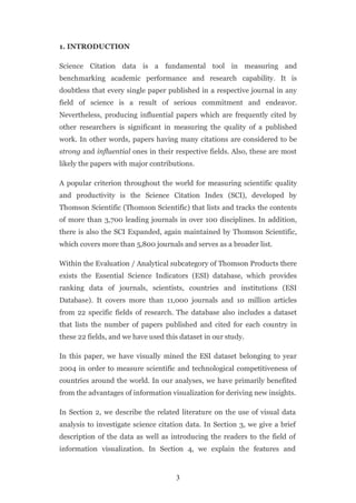 1. INTRODUCTION

Science Citation data is a fundamental tool in measuring and
benchmarking academic performance and research capability. It is
doubtless that every single paper published in a respective journal in any
field of science is a result of serious commitment and endeavor.
Nevertheless, producing influential papers which are frequently cited by
other researchers is significant in measuring the quality of a published
work. In other words, papers having many citations are considered to be
strong and influential ones in their respective fields. Also, these are most
likely the papers with major contributions.

A popular criterion throughout the world for measuring scientific quality
and productivity is the Science Citation Index (SCI), developed by
Thomson Scientific (Thomson Scientific) that lists and tracks the contents
of more than 3,700 leading journals in over 100 disciplines. In addition,
there is also the SCI Expanded, again maintained by Thomson Scientific,
which covers more than 5,800 journals and serves as a broader list.

Within the Evaluation / Analytical subcategory of Thomson Products there
exists the Essential Science Indicators (ESI) database, which provides
ranking data of journals, scientists, countries and institutions (ESI
Database). It covers more than 11,000 journals and 10 million articles
from 22 specific fields of research. The database also includes a dataset
that lists the number of papers published and cited for each country in
these 22 fields, and we have used this dataset in our study.

In this paper, we have visually mined the ESI dataset belonging to year
2004 in order to measure scientific and technological competitiveness of
countries around the world. In our analyses, we have primarily benefited
from the advantages of information visualization for deriving new insights.

In Section 2, we describe the related literature on the use of visual data
analysis to investigate science citation data. In Section 3, we give a brief
description of the data as well as introducing the readers to the field of
information visualization. In Section 4, we explain the features and



                                     3
 