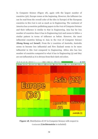 In Computer Science (Figure 18), again with the largest number of
countries (36), Europe comes at the beginning. However, the influence (as
can be read from the overall color of the tiles in Europe) of the European
countries in this Field is not as much as in Engineering. The continent of
America has 9 countries publishing papers in the Field of Computer Science
and their influence is similar to that in Engineering. Asia has far less
number of countries than it has in Engineering (22) and seems to follow a
similar pattern in terms of influence as before. However, the most
influential countries belong to Asia in the Field of Computer Science
(Hong Kong and Israel). From the 2 countries of Australia, Australia
seems to become less influential and New Zealand seems to be more
influential in this Field compared to Engineering. Africa also has less
number of countries compared to what it has in Engineering (5) and they
are not influential as it is obvious from their dark red colors.




   Figure 18. Distribution of CPP in Computer Science with respect to
                   Continents (Liechtenstein is excluded)



                                      34
 