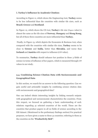 i. Turkey’s Influence in Academic Citation:

According to Figure 11, which shows the Engineering Field, Turkey seems
to be less influential than the countries with similar tile sizes, such as
Brazil, Greece and Scotland.

In Figure 12, which shows the CS Field, Turkey’s tile size (Papers value) is
almost the same as the tile sizes of Norway, Hungary and Hong Kong,
but all of these three countries are more influential than Turkey.

Finally, in Figure 13, which depicts the Economics & Business Field, when
compared with the countries with similar tile sizes, Turkey seems to be
close to Greece and India, better than Slovakia, and worse than
Ireland and Austria with respect to influence (CPP value).

To summarize, Turkey should enhance her position in these 3 fields of
science in terms of influence of her papers, which is measured through CPP
values in our study.




5.4. Combining Science Citation Data with Socioeconomic and
Geographical Data

In this section, we search for an answer to the following question: Can we
gain useful and actionable insights by combining science citation data
with socioeconomic and geographical data?

One can indeed obtain interesting insights by linking research outputs
with geographical and socioeconomic characteristics the countries. From
this respect, we focused on gathering a basic understanding of such
relations regarding 41 selected countries of the world. These are the
countries that produce papers in all 22 fields of science according to the
ESI dataset. (Mentioned in the preliminary findings section) For practical
purposes, we have given a name to these 41 countries; referring to them as
the countries on the “Productivity Belt”.




                                    36
 
