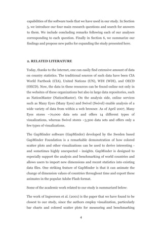 capabilities of the software tools that we have used in our study. In Section
5, we introduce our four main research questions and search for answers
to them. We include concluding remarks following each of our analyses
corresponding to each question. Finally in Section 6, we summarize our
findings and propose new paths for expanding the study presented here.




2. RELATED LITERATURE

Today, thanks to the internet, one can easily find extensive amount of data
on country statistics. The traditional sources of such data have been CIA
World Factbook (CIA), United Nations (UN), WDI (WDI), and OECD
(OECD). Now, the data in these resources can be found online not only in
the websites of these organizations but also in large data repositories, such
as NationMaster (NationMaster). On the analysis side, online services
such as Many Eyes (Many Eyes) and Swivel (Swivel) enable analysis of a
wide variety of data from within a web browser. As of April 2007, Many
Eyes stores ~70,000 data sets and offers 14 different types of
visualizations, whereas Swivel stores ~3,300 data sets and offers only a
few types of visualizations.

The GapMinder software (GapMinder) developed by the Sweden based
GapMinder Foundation is a remarkable demonstration of how colored
scatter plots and other visualizations can be used to derive interesting -
and sometimes highly unexpected - insights. GapMinder is designed to
especially support the analysis and benchmarking of world countries and
allows users to import new dimensions and recent statistics into existing
data files. One striking feature of GapMinder is that it can animate the
change of dimension values of countries throughout time and export these
animates in the popular Adobe Flash format.

Some of the academic work related to our study is summarized below:

The work of Ingwersen et al. (2001) is the paper that we have found to be
closest to our study, since the authors employ visualization, particularly
bar charts and colored scatter plots for measuring and benchmarking


                                      4
 