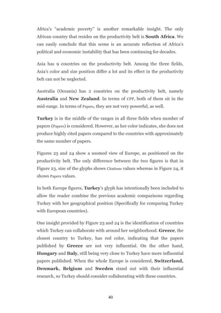 Africa’s “academic poverty” is another remarkable insight. The only
African country that resides on the productivity belt is South Africa. We
can easily conclude that this scene is an accurate reflection of Africa’s
political and economic instability that has been continuing for decades.

Asia has 9 countries on the productivity belt. Among the three fields,
Asia’s color and size position differ a lot and its effect in the productivity
belt can not be neglected.

Australia (Oceania) has 2 countries on the productivity belt, namely
Australia and New Zealand. In terms of CPP, both of them sit in the
mid-range. In terms of Papers, they are not very powerful, as well.

Turkey is in the middle of the ranges in all three fields when number of
papers (Papers) is considered. However, as her color indicates, she does not
produce highly cited papers compared to the countries with approximately
the same number of papers.

Figures 23 and 24 show a zoomed view of Europe, as positioned on the
productivity belt. The only difference between the two figures is that in
Figure 23, size of the glyphs shows Citations values whereas in Figure 24, it
shows Papers values.

In both Europe figures, Turkey’s glyph has intentionally been included to
allow the reader combine the previous academic comparisons regarding
Turkey with her geographical position (Specifically for comparing Turkey
with European countries).

One insight provided by Figure 23 and 24 is the identification of countries
which Turkey can collaborate with around her neighborhood. Greece, the
closest country to Turkey, has red color, indicating that the papers
published by Greece are not very influential. On the other hand,
Hungary and Italy, still being very close to Turkey have more influential
papers published. When the whole Europe is considered, Switzerland,
Denmark, Belgium and Sweden stand out with their influential
research, so Turkey should consider collaborating with these countries.



                                      40
 