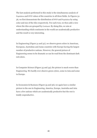 The last analysis performed in this study is the simultaneous analysis of
Population and PPTP values of the countries in all three fields. In Figures 31-

36, we first demonstrate the distribution of PPTP and Population by using
color and size of the tiles respectively. For each Field, we then add a view
where the tiles are grouped by Continent. By doing this, we aim at
understanding which continents in the world are academically productive
and the result is very interesting.




In Engineering (Figure 31 and 32), we observe green colors in American,
European, Australian and Asian countries with Europe having the largest
number of productive nations. However, the general picture of
Engineering seems to be dramatic as can be read from the dominant dark
red colors.




In Computer Science (Figure 33 and 34), the picture is much worse than
Engineering. We hardly ever observe green colors, some in Asia and some
in Europe.




In Economics & Business (Figure 35 and 36), we again have a similar
picture to the one in Engineering. America, Europe, Australia and Asia
have a few nations which are academically productive but the rest is
totally unproductive.




                                      48
 