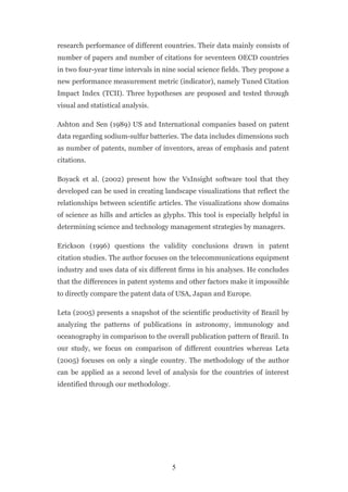 research performance of different countries. Their data mainly consists of
number of papers and number of citations for seventeen OECD countries
in two four-year time intervals in nine social science fields. They propose a
new performance measurement metric (indicator), namely Tuned Citation
Impact Index (TCII). Three hypotheses are proposed and tested through
visual and statistical analysis.

Ashton and Sen (1989) US and International companies based on patent
data regarding sodium-sulfur batteries. The data includes dimensions such
as number of patents, number of inventors, areas of emphasis and patent
citations.

Boyack et al. (2002) present how the VxInsight software tool that they
developed can be used in creating landscape visualizations that reflect the
relationships between scientific articles. The visualizations show domains
of science as hills and articles as glyphs. This tool is especially helpful in
determining science and technology management strategies by managers.

Erickson (1996) questions the validity conclusions drawn in patent
citation studies. The author focuses on the telecommunications equipment
industry and uses data of six different firms in his analyses. He concludes
that the differences in patent systems and other factors make it impossible
to directly compare the patent data of USA, Japan and Europe.

Leta (2005) presents a snapshot of the scientific productivity of Brazil by
analyzing the patterns of publications in astronomy, immunology and
oceanography in comparison to the overall publication pattern of Brazil. In
our study, we focus on comparison of different countries whereas Leta
(2005) focuses on only a single country. The methodology of the author
can be applied as a second level of analysis for the countries of interest
identified through our methodology.




                                      5
 