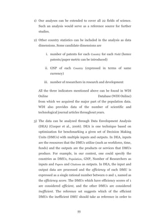 1) Our analyses can be extended to cover all 22 fields of science.
   Such an analysis would serve as a reference source for further
   studies.

2) Other country statistics can be included in the analysis as data
   dimensions. Some candidate dimensions are

        i. number of patents for each Country for each Field (hence
              patents/paper metric can be introduced)

       ii. GNP of each Country (expressed in terms of same
              currency)

       iii. number of researchers in research and development

   All the three indicators mentioned above can be found in WDI
   Online                                     Database (WDI Online)
   from which we acquired the major part of the population data.
   WDI also provides data of the number of scientific and
   technological journal articles throughout years.

3) The data can be analyzed through Data Envelopment Analysis
   (DEA) (Cooper et al., 2006). DEA is one technique based on
   optimization for benchmarking a given set of Decision Making
   Units (DMUs) with multiple inputs and outputs. In DEA, inputs
   are the resources that the DMUs utilize (such as workforce, time,
   funds) and the outputs are the products or services that DMUs
   produce. For example, in our context, one could specify the
   countries as DMUs, Population, GNP, Number of Researchers as
   inputs and Papers and Citations as outputs. In DEA, the input and
   output data are processed and the efficiency of each DMU is
   expressed as a single rational number between 0 and 1, named as
   the efficiency score. The DMUs which have efficiency scores of 1
   are considered efficient, and the other DMUs are considered
   inefficient. The reference set suggests which of the efficient
   DMUs the inefficient DMU should take as reference in order to



                                55
 