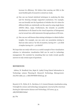 increase its efficiency. We believe that carrying out DEA is the
          most fruitful path of research to extend our study.

     4) One can use formal statistical techniques in analyzing the data
          and for drawing strongly supported conclusions. For example,
          one can formally test the hypothesis of whether the CPP values for
          different fields are statistically not the same by using single factor
          ANOVA (Rice, 1995). Furthermore, the remarks on possible
          distributions to fit (based on the visual inspection of histograms)
          can be turned into solid statements through goodness-of-fit tests.

     5) One can use well-known data mining techniques to obtain further
          insights. For example, one can carry our association mining to
          find out rules such as “In %X of countries, having CPP > 3 in field
          A implies having CPP > 3 in field B”

We hope that our study will serve as a useful example of how visualization
schemes in information visualization field can be used in technology
management. We conclude by remarking that our study reveals specific
answers to only certain types of questions.




REFERENCES

 Ashton, W. Bradford; Sen, Rajat K. (1989) Using Patent Information in
Technology usiness Planning-II. Research Technology Management;
Jan/Feb 1989; 32, 1; ABI/INFORM Global pg. 36




Boyack, K. W., Wylie, B. N., Davidson, G. S. (2002) Domain visualization using
VxInsight for science and technology management. Journal of the American
Society for Information Science and Technology; JUl 2002; 53, 9;
ABI/INFORM Global

pg. 764




                                       56
 