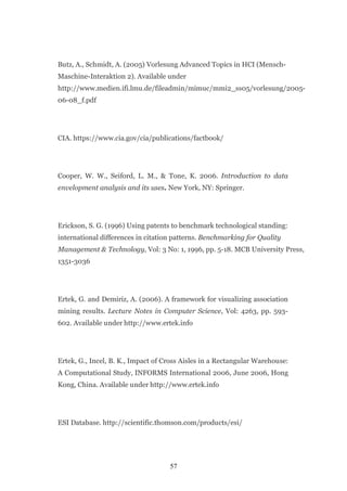 Butz, A., Schmidt, A. (2005) Vorlesung Advanced Topics in HCI (Mensch-
Maschine-Interaktion 2). Available under
http://www.medien.ifi.lmu.de/fileadmin/mimuc/mmi2_ss05/vorlesung/2005-
06-08_f.pdf




CIA. https://www.cia.gov/cia/publications/factbook/




Cooper, W. W., Seiford, L. M., & Tone, K. 2006. Introduction to data
envelopment analysis and its uses. New York, NY: Springer.




Erickson, S. G. (1996) Using patents to benchmark technological standing:
international differences in citation patterns. Benchmarking for Quality
Management & Technology, Vol: 3 No: 1, 1996, pp. 5-18. MCB University Press,
1351-3036




Ertek, G. and Demiriz, A. (2006). A framework for visualizing association
mining results. Lecture Notes in Computer Science, Vol: 4263, pp. 593-
602. Available under http://www.ertek.info




Ertek, G., Incel, B. K., Impact of Cross Aisles in a Rectangular Warehouse:
A Computational Study, INFORMS International 2006, June 2006, Hong
Kong, China. Available under http://www.ertek.info




ESI Database. http://scientific.thomson.com/products/esi/




                                    57
 