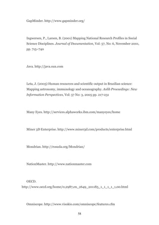 GapMinder. http://www.gapminder.org/




  Ingwersen, P., Larsen, B. (2001) Mapping National Research Profiles in Social
  Science Disciplines. Journal of Documentation, Vol: 57, No: 6, November 2001,
  pp. 715–740




  Java. http://java.sun.com




  Leta, J. (2005) Human resources and scientific output in Brazilian science:
  Mapping astronomy, immunology and oceanography. Aslib Proceedings: New
  Information Perspectives, Vol: 57 No: 3, 2005 pp. 217-231




  Many Eyes. http://services.alphaworks.ibm.com/manyeyes/home




  Miner 3D Enterprise. http://www.miner3d.com/products/enterprise.html




  Mondrian. http://rosuda.org/Mondrian/




  NationMaster. http://www.nationmaster.com




  OECD.
http://www.oecd.org/home/0,2987,en_2649_201185_1_1_1_1_1,00.html




  Omniscope. http://www.visokio.com/omniscope/features.cfm

                                      58
 