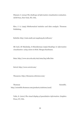 Plaisant, C. (2004) The challenge of information visualization evaluation.
   ACM Press, New York, NY, USA.




   Rice, J. A. (1995) Mathematical statistics and data analysis. Thomson
   Publishing.




   RoSuDa. http://stats.math.uni-augsburg.de/software/




   SK Card, JD Mackinlay, B Shneiderman (1999) Readings in information
   visualization: using vision to think. Morgan Kaufmann.




   Stata. http://www.ats.ucla.edu/stat/stata/faq/odbc.htm




   Swivel. http://www.swivel.com/




   Thesaurus. http://thesaurus.reference.com/




   Thomson                                                         Scientific.
http://scientific.thomson.com/products/solutions/acad/




   Tufte, E. (2001) The visual display of quantitative information. Graphics
   Press, CT, USA.




                                       59
 