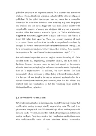 published (Papers) is an important metric for a country, the number of
citations (Citations) is also an important indicator of the influence of papers
published. At this point, Citations per Paper may seem like a reasonable
dimension for evaluation. However, since a country may have few papers
and citations and still have a bigger CPP value than another country with
considerable number of papers and citations, CPP was not a complete
solution, either. For instance, as seen in Figure 1, in Clinical Medicine field,
Argentina dominates Algeria both in Papers and Citations and still has a
lower CPP value than Algeria. There are several examples of such
occurrences. Hence, we have tried to make a comprehensive analysis by
using all the metrics simultaneously in different visualization settings. Also
for a socioeconomic analysis, we have added two separate fields; namely,
the Population of the countries and the Papers per Thousand People (PPTP).

For each research question, we tried to give answers including all of the
selected fields, i.e. Engineering, Computer Science, and Economics &
Business. However, in some cases, we have just focused on the outputs
with the most interesting insights and sometimes only on the Engineering
Field as   a representative. In addition, we have filtered the data
meaningfully where necessary to obtain better or focused insights. Lastly,
if a data record was found to include an extremely deviated value for a
specific dimension (for example, the CPP value), then that data records was
omitted from the visualization so that the remaining points could be
distinguished from each other.




3.2 Information Visualization

Information visualization is the expanding field of Computer Science that
enables data mining through visually representing data. The goal is to
provide the analyst with visualizations through which hidden patterns in
the data can be revealed, as aimed in statistical techniques and other data
mining methods. Favorably, most of the visualization applications come
with understandable forms of user interfaces. Hence, information




                                       8
 