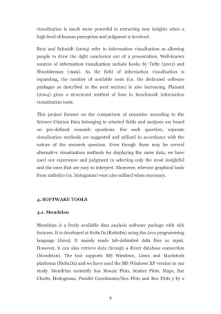 visualization is much more powerful in extracting new insights when a
high level of human perception and judgment is involved.

Butz and Schmidt (2005) refer to information visualization as allowing
people to draw the right conclusion out of a presentation. Well-known
sources of information visualization include books by Tufte (2001) and
Shneiderman (1999). As the field of information visualization is
expanding, the number of available tools (i.e. the dedicated software
packages as described in the next section) is also increasing. Plaisant
(2004) gives a structured method of how to benchmark information
visualization tools.

This project focuses on the comparison of countries according to the
Science Citation Data belonging to selected fields and analyses are based
on   pre-defined       research   questions.   For   each   question, separate
visualization methods are suggested and utilized in accordance with the
nature of the research question. Even though there may be several
alternative visualization methods for displaying the same data, we have
used our experience and judgment in selecting only the most insightful
and the ones that are easy to interpret. Moreover, relevant graphical tools
from statistics (ex. histograms) were also utilized when necessary.




4. SOFTWARE TOOLS

4.1. Mondrian

Mondrian is a freely available data analysis software package with rich
features. It is developed at RoSuDa (RoSuDa) using the Java programming
language (Java). It mainly reads tab-delimited data files as input.
However, it can also retrieve data through a direct database connection
(Mondrian). The tool supports MS Windows, Linux and Macintosh
platforms (RoSuDa) and we have used the MS Windows XP version in our
study. Mondrian currently has Mosaic Plots, Scatter Plots, Maps, Bar
Charts, Histograms, Parallel Coordinates/Box Plots and Box Plots y by x



                                        9
 