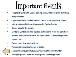 • The play begins with Caesar coming back victorious after defeating
Pompey’s sons
• Calpurnia’s dream and request to Caesar not to go to the capitol.
• Interpretation of Calpurnia’s dream by Decius Brutus
• Caesar goes to the senate
• Mettelus Cimber submits petition to Caesar to recall his banished
brother Publius Cimber from the banishment . Other conspirators
support him.
• Caesar turns down the petition.
• The conspirators stab Caesar to death.
• Speech of Marcus Brutus giving reasons of Caesar’ murder
• Antony’s speech .Turns the mob against the conspirators
 
