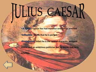 • A tyrant: Caesar has had marullus and flavius arrested
•Inflexible: Thinks that he is perfect
•Protagonist: Infact he is the central character, arrogant
soldier and an ambitious politician but he thinks that he is
infallible
 