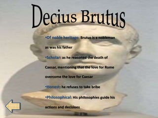 •Of noble heritage: Brutus is a nobleman
as was his father
•Scholar: as he reasoned the death of
Caesar, mentioning that the love for Rome
overcome the love for Caesar
•Honest: he refuses to take bribe
•Philosophical: His philosophies guide his
actions and decisions
 