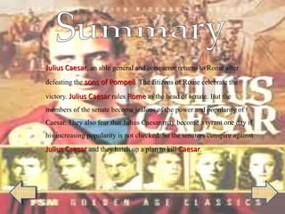 Julius Caesar, an able general and conqueror returns to Rome after
defeating the sons of Pompeii. The citizens of Rome celebrate the
victory. Julius Caesar rules Rome as the head of senate. But the
members of the senate become jealous of the power and popularity of
Caesar. They also fear that Julius Caesar may become a tyrant one day if
his increasing popularity is not checked. So the senators conspire against
Julius Caesar and they hatch up a plan to kill Caesar.
 