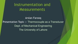 Instrumentation and
Measurements
Arslan Farooq
Presentation Topic :- Thermocouple as a Transducer
Dept. of Mechanical Engineering
The University of Lahore
 
