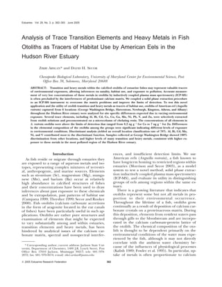 Estuaries Vol. 28, No. 3, p. 382–393 June 2005 
Analysis of Trace Transition Elements and Heavy Metals in Fish 
Otoliths as Tracers of Habitat Use by American Eels in the 
Hudson River Estuary 
ZIKRI ARSLAN* and DAVID H. SECOR 
Chesapeake Biological Laboratory, University of Maryland Center for Environmental Science, Post 
Office Box 38, Solomons, Maryland 20688 
ABSTRACT: Transition and heavy metals within the calcified otoliths of estuarine fishes may represent valuable tracers 
of environmental exposures, allowing inferences on natality, habitat use, and exposure to pollution. Accurate measure-ment 
of very low concentrations of these metals in otoliths by inductively coupled plasma mass spectrometry (ICP-MS) 
is often precluded by the interferences of predominant calcium matrix. We coupled a solid phase extraction procedure 
to an ICP-MS instrument to overcome the matrix problems and improve the limits of detection. To test this novel 
application and the utility of otolith transition and heavy metals as tracers of habitat use, otoliths of American eel (Anguilla 
rostrata) captured from 6 locations (George Washington Bridge, Haverstraw, Newburgh, Kingston, Athens, and Albany) 
throughout the Hudson River estuary were analyzed for site specific differences expected due to varying environmental 
exposure. Several trace elements, including Al, Bi, Cd, Co, Cu, Ga, Mn, Ni, Pb, V, and Zn, were selectively extracted 
from otolith solutions and preconcentrated on a microcolumn of chelating resin. The concentrations of all elements in 
A. rostrata otoliths were above the limits of detection that ranged from 0.2 ng g21 for Co to 7 ng g21 for Zn. Differences 
in the elemental composition of the otoliths among the groups were significant indicating different levels of exposure 
to environmental conditions. Discriminant analysis yielded an overall location classification rate of 78%. Al, Bi, Cd, Mn, 
Ni, and V contributed most to the discriminant function. Samples collected at George Washington Bridge showed 100% 
discrimination from other locations, and higher levels of many transition and heavy metals, consistent with higher ex-posure 
to these metals in the most polluted region of the Hudson River estuary. 
Introduction 
As fish reside or migrate through estuaries they 
are exposed to a range of aqueous metals and iso-topes, 
representing complex mixtures of terrestri-al, 
anthropogenic, and marine sources. Elements 
such as strontium (Sr), magnesium (Mg), manga-nese 
(Mn), and barium (Ba) occur at relatively 
high abundance in calcified structures of fishes 
and their concentrations have been used to draw 
inferences about past exposure to these chemicals 
and by extrapolation, past patterns of habitat use 
(Campana 1999; Thresher 1999; Secor and Rooker 
2000). Fish otoliths (calcium carbonate accretions 
in the form of aragonite located in the ear canals 
of fishes) have been particularly useful in such ap-plications. 
Otoliths are rather pure structures and 
examination of elements that might be expected 
to vary substantially among and within estuaries, 
transition elements and heavy metals, has been 
hindered by analytical issues of the calcium car-bonate 
matrix, spectral and nonspectral interfer- 
* Corresponding author; current address: Jackson State Uni-versity, 
Department of Chemistry, 1400 J.R. Lynch Street, Post 
Office Box 17910 Jackson, Mississippi 39217; tele: 601/979- 
2072; fax: 601/979-3674; e-mail: zikri.arslan@jsums.edu 
Q 2005 Estuarine Research Federation 382 
ences, and insufficient detection limits. We use 
American eels (Anguilla rostrata), a fish known to 
have long-term homing to restricted regions within 
estuaries (Morrison and Secor 2003), as a model 
system to test a novel method, solid phase extrac-tion 
inductively coupled plasma mass spectrometry 
(ICP-MS), and evaluate its utility in distinguishing 
groups of eels among regions within the same es-tuary. 
There is a growing literature that indicates that 
otoliths represent some but not all metals in pro-portion 
to their environmental occurrence. 
Throughout the lifetime of a fish, otoliths grow 
continually as a result of deposition of calcium car-bonate 
crystals on a proteinaceous matrix. During 
this deposition, elements from resident waters pass 
through gills to the bloodstream and are incorpo-rated 
in the calcium carbonate-protein lattice of 
the otolith. The chemical composition of the oto-lith 
is thought to be dependent primarily on the 
environmental conditions of the water mass expe-rienced 
by the fish, although it may not directly 
correlate with the ambient water chemistry be-cause 
of the influences of physiological processes 
(Kalish 1989; Fowler et al. 1995). In particular, up-take 
of metals is often proportionate to calcium 
 