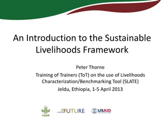 An Introduction to the Sustainable
      Livelihoods Framework
                        Peter Thorne
     Training of Trainers (ToT) on the use of Livelihoods
        Characterization/Benchmarking Tool (SLATE)
               Jeldu, Ethiopia, 1-5 April 2013
 