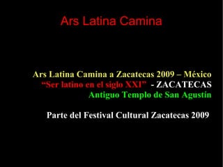 Ars Latina Camina
Ars Latina Camina a Zacatecas 2009 – México
“Ser latino en el siglo XXI” - ZACATECAS
Antiguo Templo de San Agustín
Parte del Festival Cultural Zacatecas 2009
 