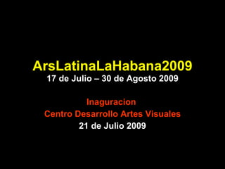 ArsLatinaLaHabana2009 17 de Julio – 30 de Agosto 2009 Inaguracion  Centro Desarrollo Artes Visuales 21 de Julio 2009 